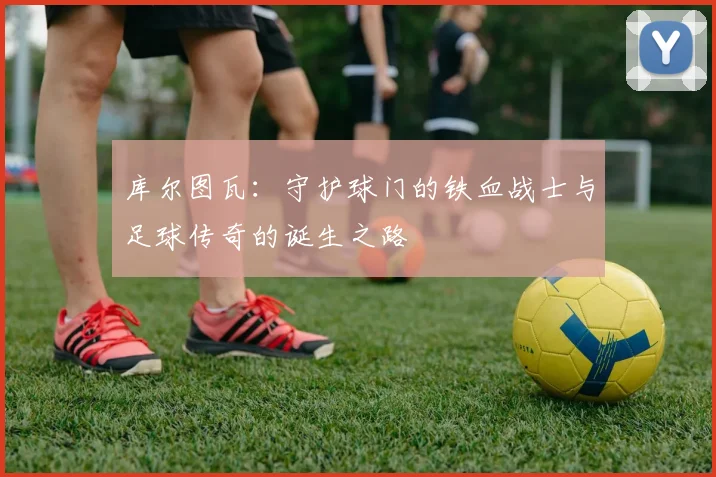 库尔图瓦：守护球门的铁血战士与足球传奇的诞生之路