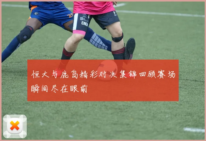 恒大与鹿岛精彩对决集锦回顾赛场瞬间尽在眼前