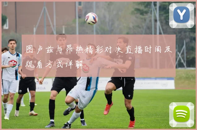 图卢兹与昂热精彩对决直播时间及观看方式详解